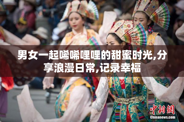 男女一起唏唏哩哩的甜蜜时光,分享浪漫日常,记录幸福