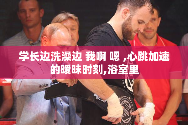学长边洗澡边 我啊 嗯 ,心跳加速的暧昧时刻,浴室里