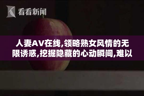 人妻AV在线,领略熟女风情的无限诱惑,挖掘隐藏的心动瞬间,难以