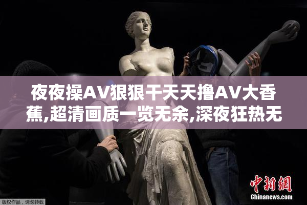 夜夜操AV狠狠干天天撸AV大香蕉,超清画质一览无余,深夜狂热无法