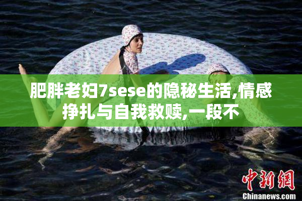 肥胖老妇7sese的隐秘生活,情感挣扎与自我救赎,一段不