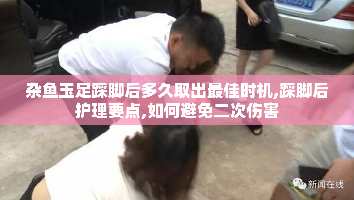 杂鱼玉足踩脚后多久取出最佳时机,踩脚后护理要点,如何避免二次伤害