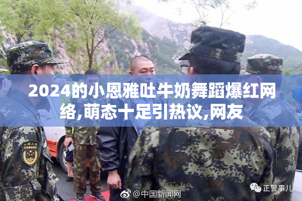 2024的小恩雅吐牛奶舞蹈爆红网络,萌态十足引热议,网友