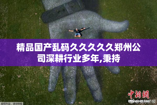 精品国产乱码久久久久久郑州公司深耕行业多年,秉持