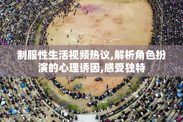 制服性生活视频热议,解析角色扮演的心理诱因,感受独特