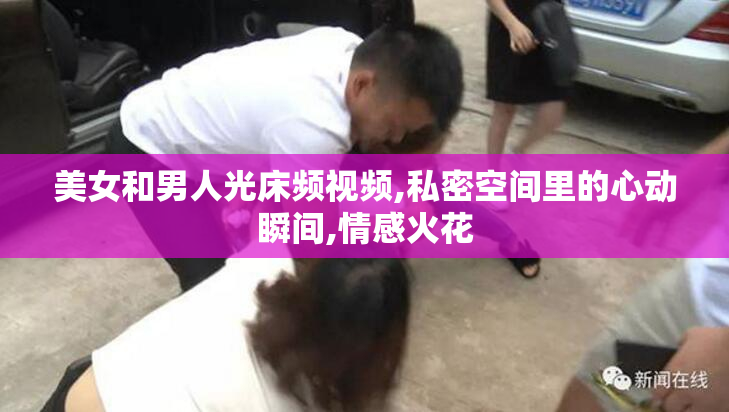 美女和男人光床频视频,私密空间里的心动瞬间,情感火花
