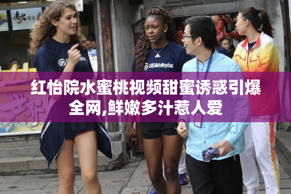 红怡院水蜜桃视频甜蜜诱惑引爆全网,鲜嫩多汁惹人爱