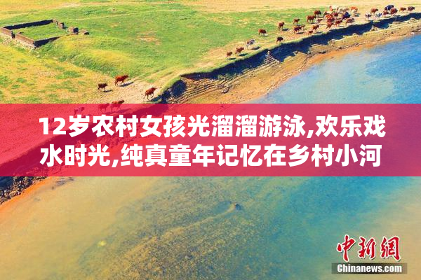 12岁农村女孩光溜溜游泳,欢乐戏水时光,纯真童年记忆在乡村小河绽放
