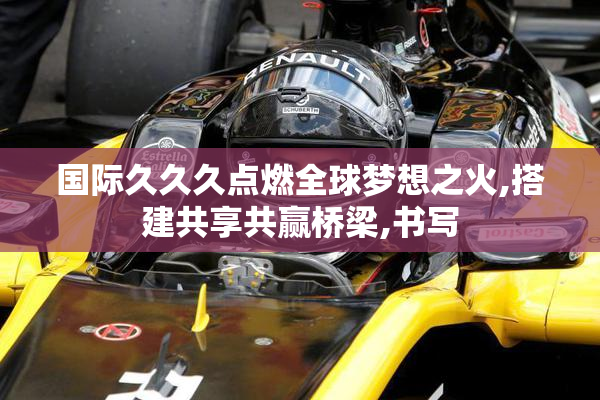国际久久久点燃全球梦想之火,搭建共享共赢桥梁,书写