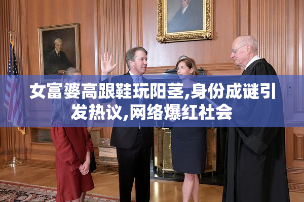 女富婆高跟鞋玩阳茎,身份成谜引发热议,网络爆红社会