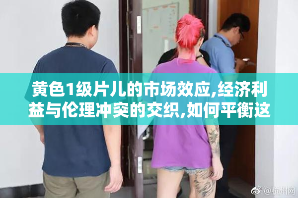 黄色1级片儿的市场效应,经济利益与伦理冲突的交织,如何平衡这两者