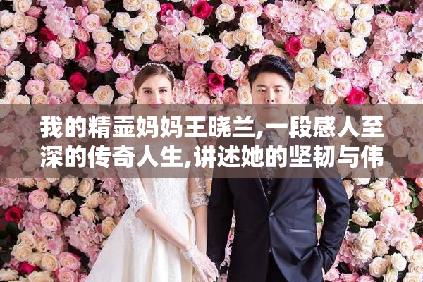 我的精壶妈妈王晓兰,一段感人至深的传奇人生,讲述她的坚韧与伟大
