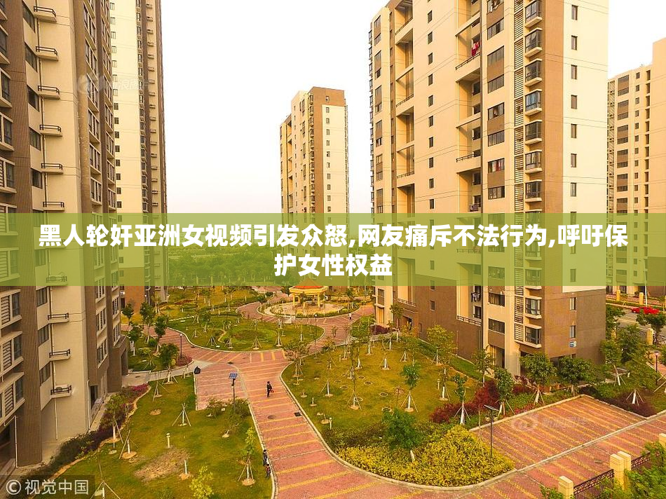 黑人轮奸亚洲女视频引发众怒,网友痛斥不法行为,呼吁保护女性权益