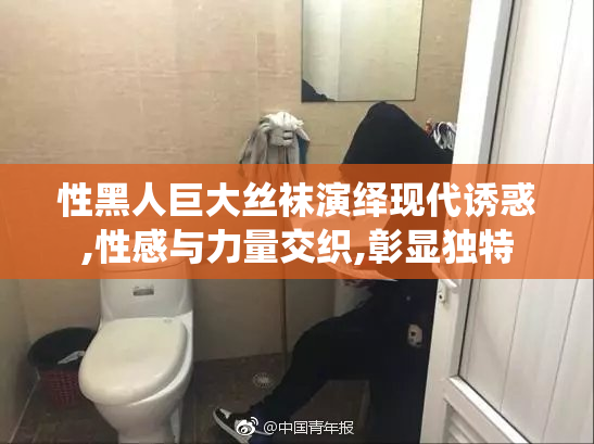 性黑人巨大丝袜演绎现代诱惑,性感与力量交织,彰显独特