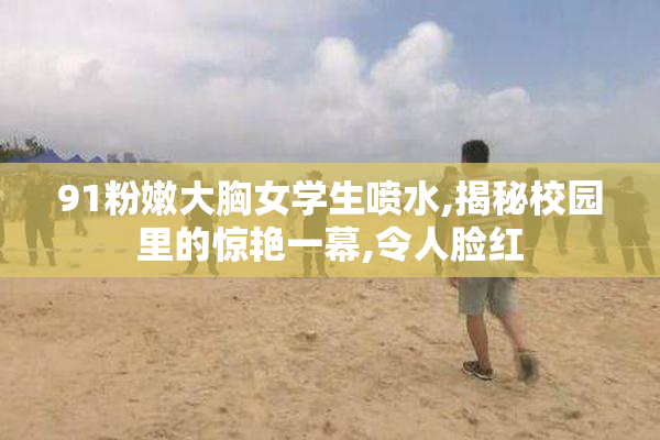 91粉嫩大胸女学生喷水,揭秘校园里的惊艳一幕,令人脸红