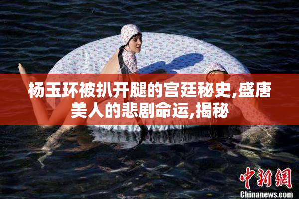 杨玉环被扒开腿的宫廷秘史,盛唐美人的悲剧命运,揭秘