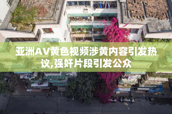 亚洲AV黄色视频涉黄内容引发热议,强奸片段引发公众