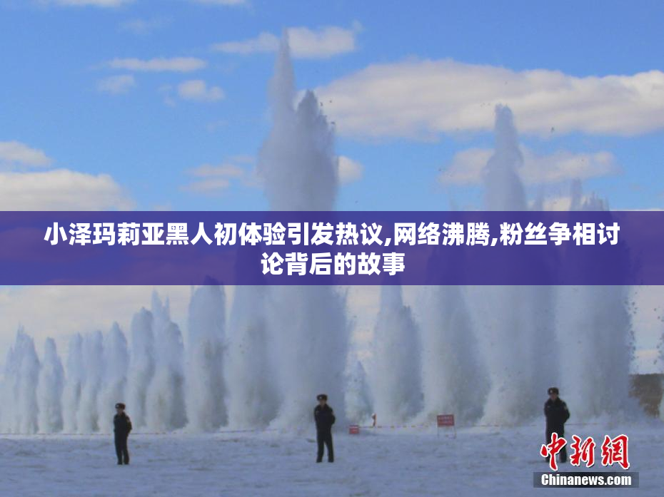小泽玛莉亚黑人初体验引发热议,网络沸腾,粉丝争相讨论背后的故事