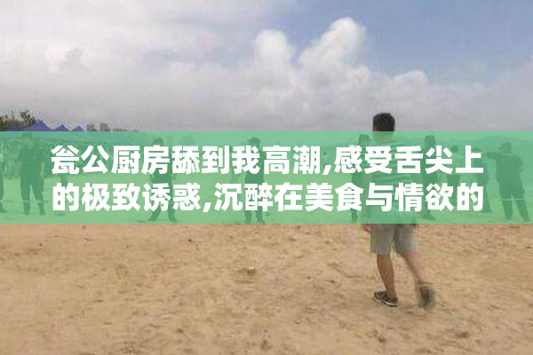 瓮公厨房舔到我高潮,感受舌尖上的极致诱惑,沉醉在美食与情欲的