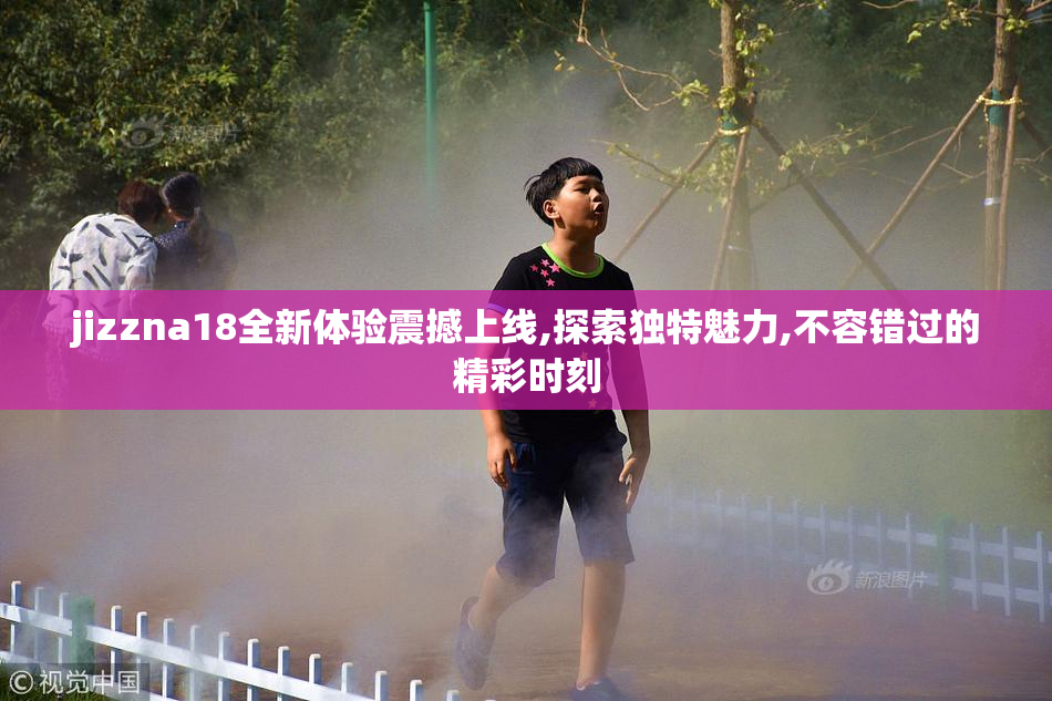 jizzna18全新体验震撼上线,探索独特魅力,不容错过的精彩时刻