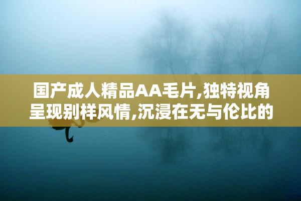 国产成人精品AA毛片,独特视角呈现别样风情,沉浸在无与伦比的感官