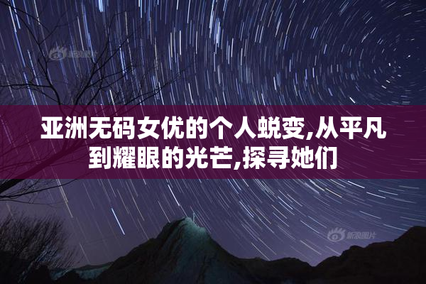 亚洲无码女优的个人蜕变,从平凡到耀眼的光芒,探寻她们