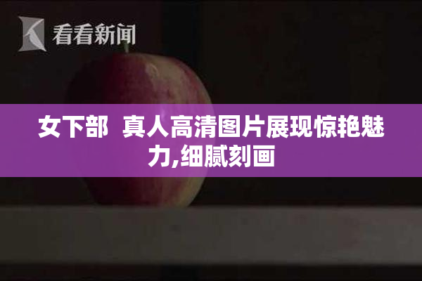 女下部  真人高清图片展现惊艳魅力,细腻刻画