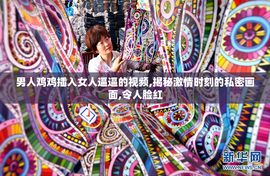 男人鸡鸡插入女人逼逼的视频,揭秘激情时刻的私密画面,令人脸红