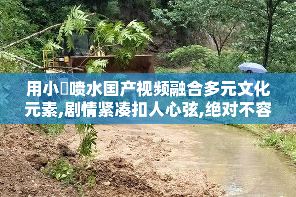 用小泬喷水国产视频融合多元文化元素,剧情紧凑扣人心弦,绝对不容