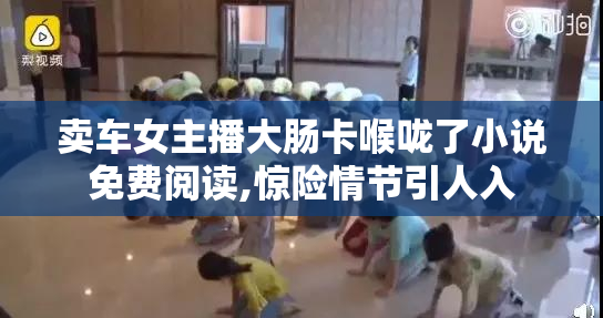 卖车女主播大肠卡喉咙了小说免费阅读,惊险情节引人入