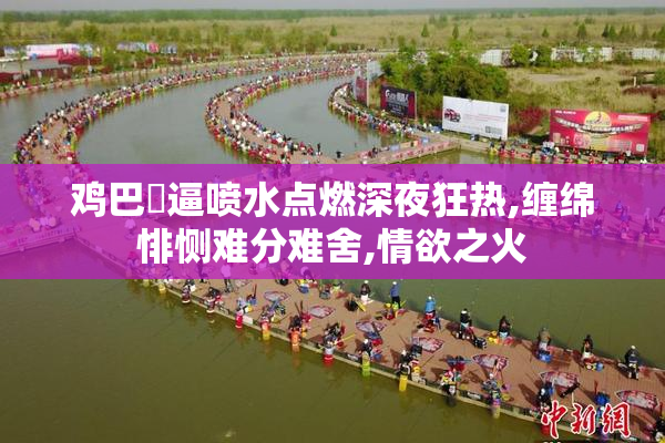 鸡巴肏逼喷水点燃深夜狂热,缠绵悱恻难分难舍,情欲之火