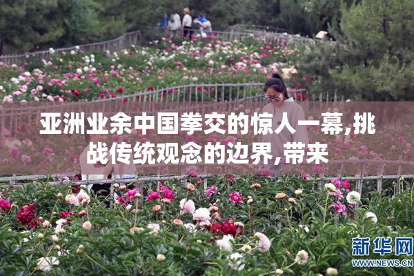 亚洲业余中国拳交的惊人一幕,挑战传统观念的边界,带来