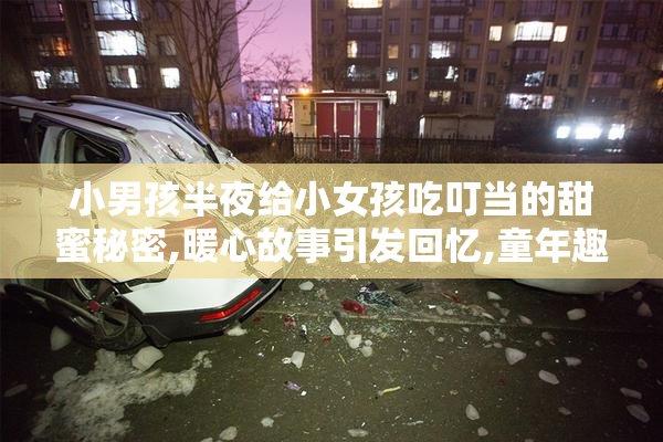 小男孩半夜给小女孩吃叮当的甜蜜秘密,暖心故事引发回忆,童年趣事