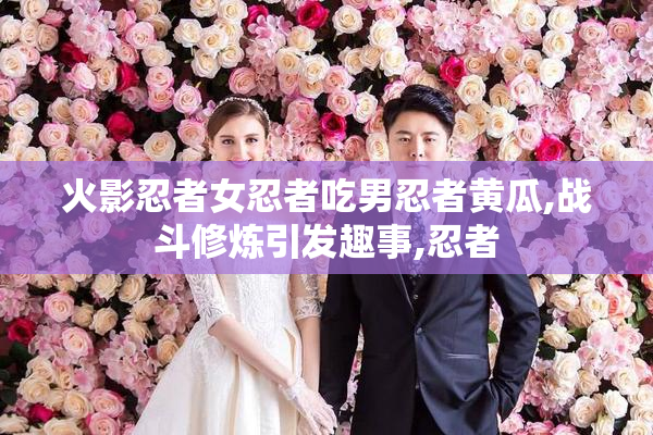 火影忍者女忍者吃男忍者黄瓜,战斗修炼引发趣事,忍者