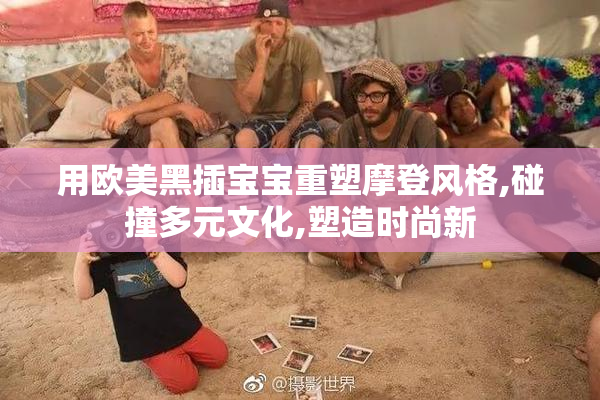 用欧美黑插宝宝重塑摩登风格,碰撞多元文化,塑造时尚新