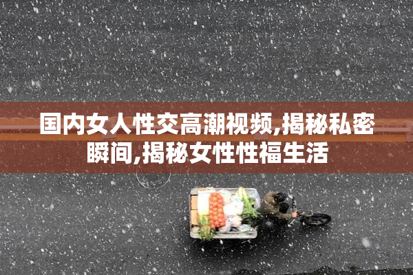国内女人性交高潮视频,揭秘私密瞬间,揭秘女性性福生活