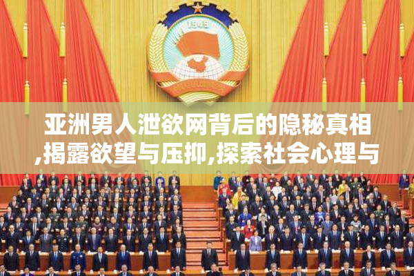 亚洲男人泄欲网背后的隐秘真相,揭露欲望与压抑,探索社会心理与