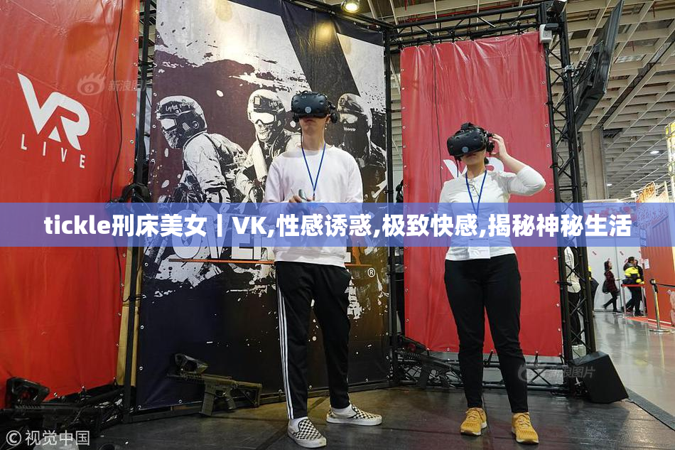 tickle刑床美女丨VK,性感诱惑,极致快感,揭秘神秘生活
