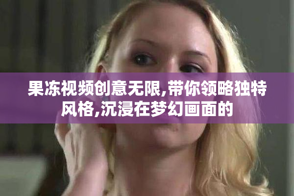果冻视频创意无限,带你领略独特风格,沉浸在梦幻画面的