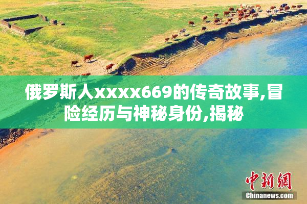 俄罗斯人xxxx669的传奇故事,冒险经历与神秘身份,揭秘