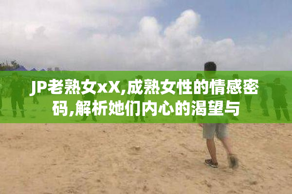 JP老熟女xX,成熟女性的情感密码,解析她们内心的渴望与