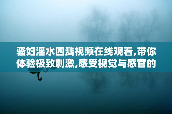 骚妇淫水四溅视频在线观看,带你体验极致刺激,感受视觉与感官的