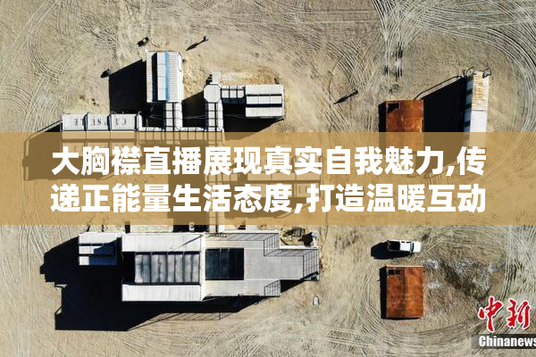 大胸襟直播展现真实自我魅力,传递正能量生活态度,打造温暖互动社区