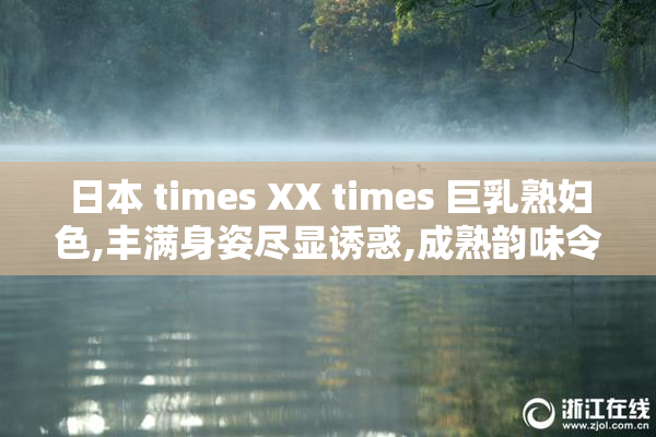 日本 times XX times 巨乳熟妇色,丰满身姿尽显诱惑,成熟韵味令人
