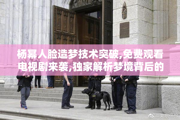 杨幂人脸造梦技术突破,免费观看电视剧来袭,独家解析梦境背后的