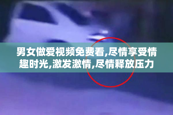 男女做爱视频免费看,尽情享受情趣时光,激发激情,尽情释放压力