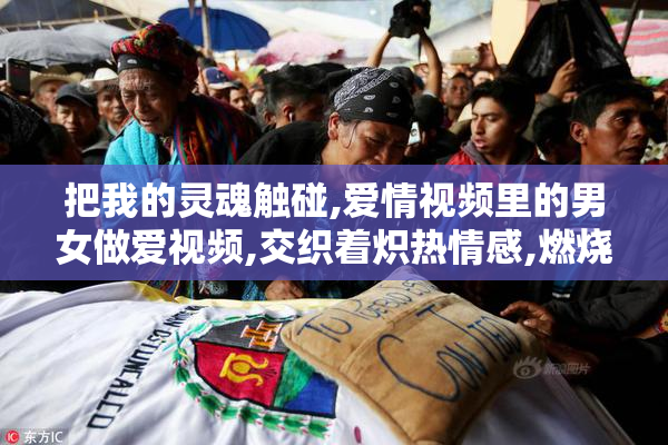 把我的灵魂触碰,爱情视频里的男女做爱视频,交织着炽热情感,燃烧在