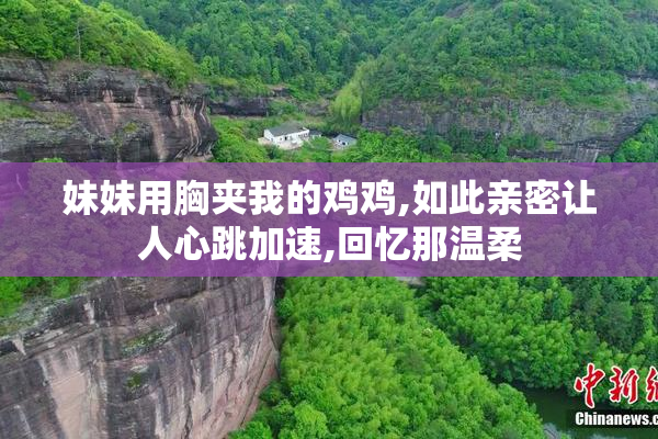妹妹用胸夹我的鸡鸡,如此亲密让人心跳加速,回忆那温柔