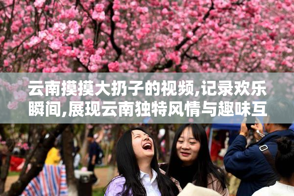 云南摸摸大扔子的视频,记录欢乐瞬间,展现云南独特风情与趣味互动