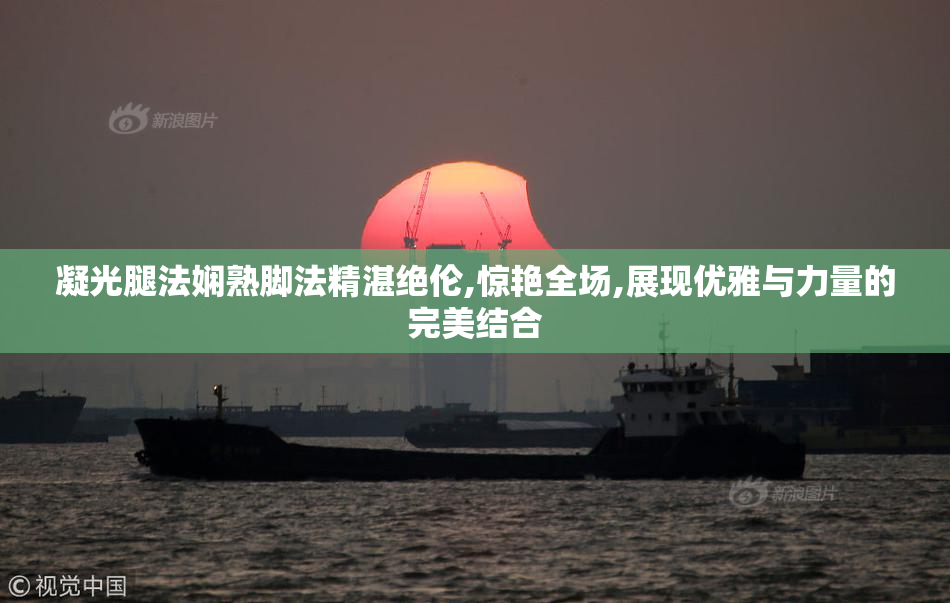 凝光腿法娴熟脚法精湛绝伦,惊艳全场,展现优雅与力量的完美结合